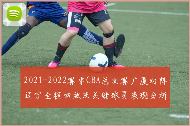 2021-2022赛季CBA总决赛广厦对阵辽宁全程回放及关键球员表现分析