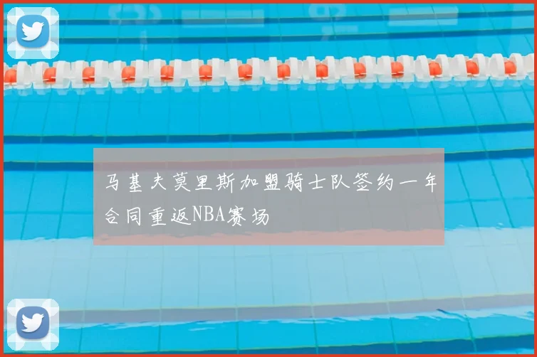 马基夫莫里斯加盟骑士队签约一年合同重返NBA赛场