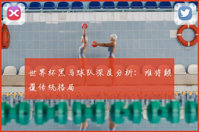 世界杯黑马球队深度分析:谁将颠覆传统格局