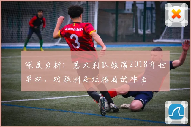 深度分析:意大利队缺席2018年世界杯,对欧洲足坛格局的冲击
