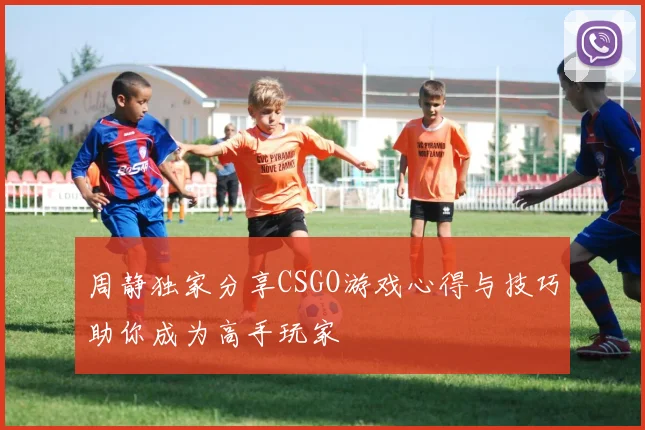 周静独家分享CSGO游戏心得与技巧助你成为高手玩家