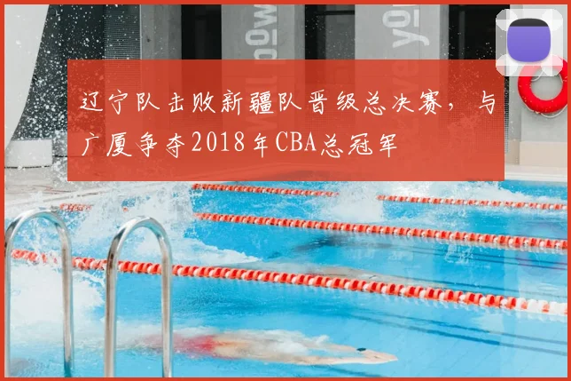 辽宁队击败新疆队晋级总决赛，与广厦争夺2018年CBA总冠军