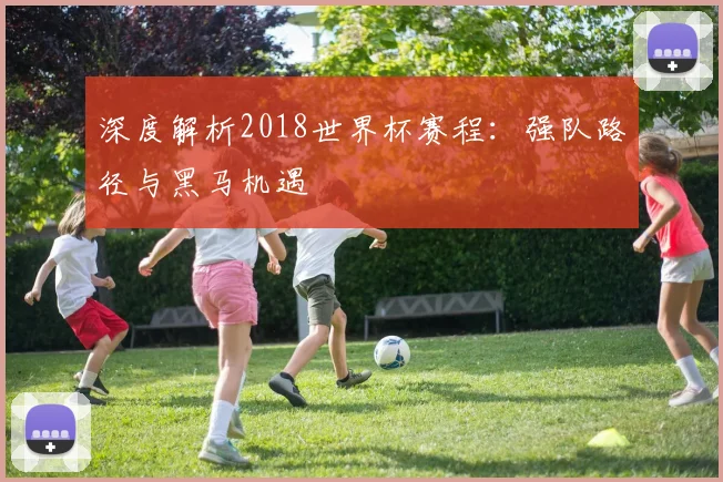 深度解析2018世界杯赛程:强队路径与黑马机遇