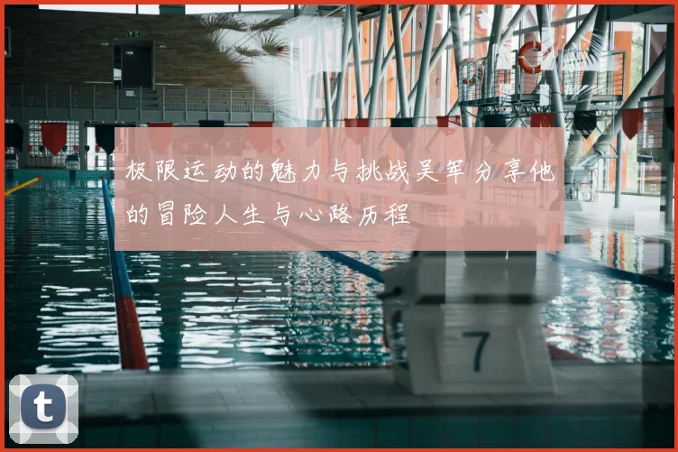 极限运动的魅力与挑战吴军分享他的冒险人生与心路历程