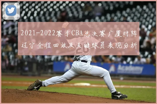 2021-2022赛季CBA总决赛广厦对阵辽宁全程回放及关键球员表现分析