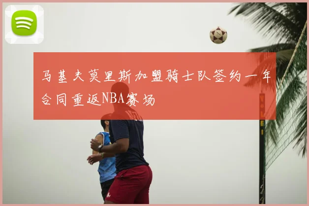 马基夫莫里斯加盟骑士队签约一年合同重返NBA赛场