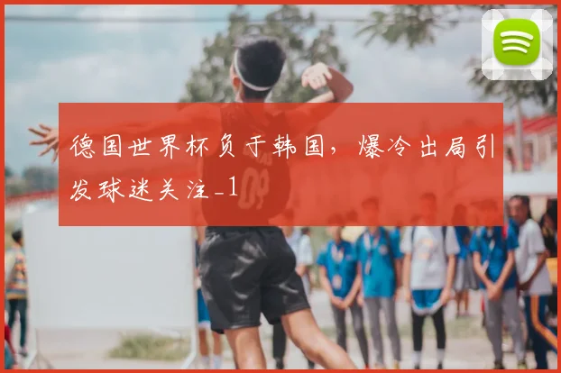 德国世界杯负于韩国,爆冷出局引发球迷关注_1