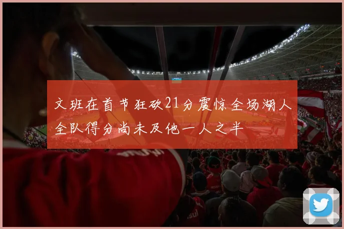 文班在首节狂砍21分震惊全场湖人全队得分尚未及他一人之半