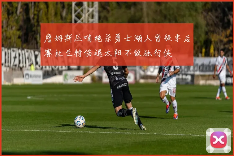 詹姆斯压哨绝杀勇士湖人晋级季后赛杜兰特伤退太阳不敌独行侠
