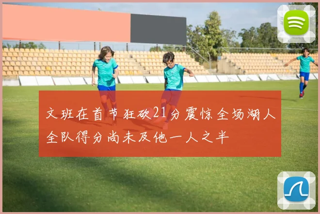文班在首节狂砍21分震惊全场湖人全队得分尚未及他一人之半
