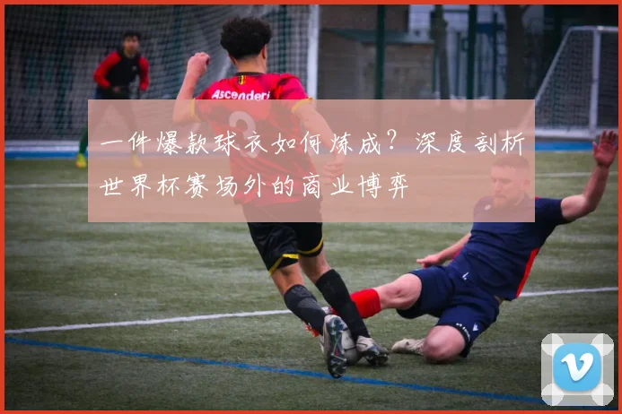一件爆款球衣如何炼成？深度剖析世界杯赛场外的商业博弈