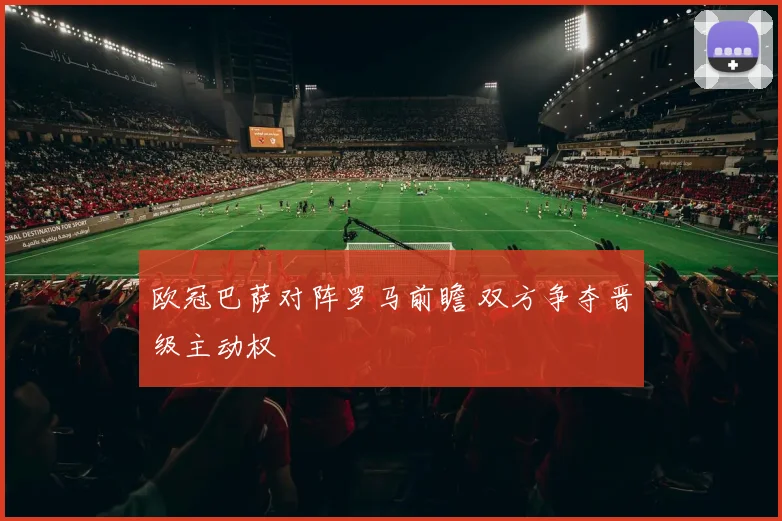 欧冠巴萨对阵罗马前瞻 双方争夺晋级主动权