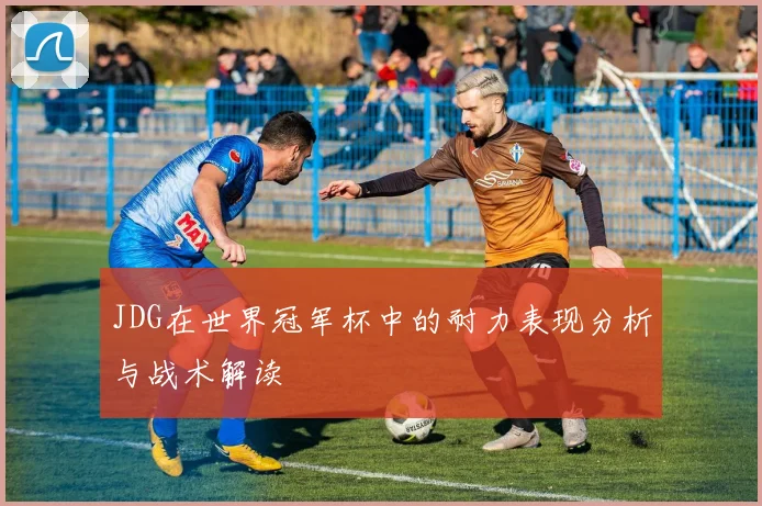 JDG在世界冠军杯中的耐力表现分析与战术解读