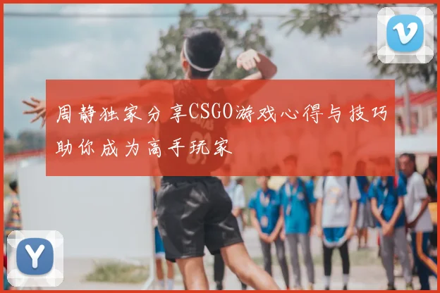 周静独家分享CSGO游戏心得与技巧助你成为高手玩家