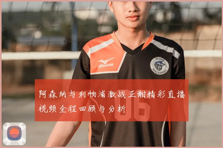 阿森纳与利物浦激战正酣精彩直播视频全程回顾与分析