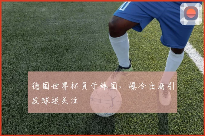 德国世界杯负于韩国,爆冷出局引发球迷关注