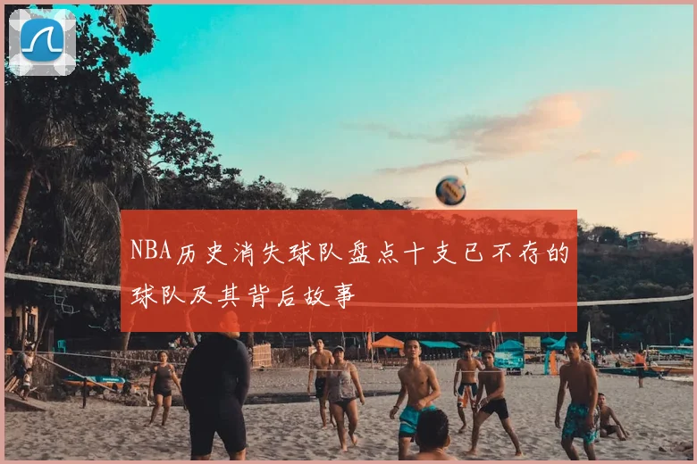 NBA历史消失球队盘点十支已不存的球队及其背后故事