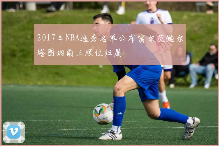 2017年NBA选秀名单公布富尔茨鲍尔塔图姆前三顺位归属