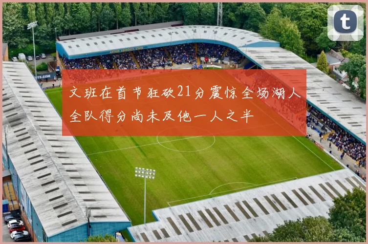 文班在首节狂砍21分震惊全场湖人全队得分尚未及他一人之半