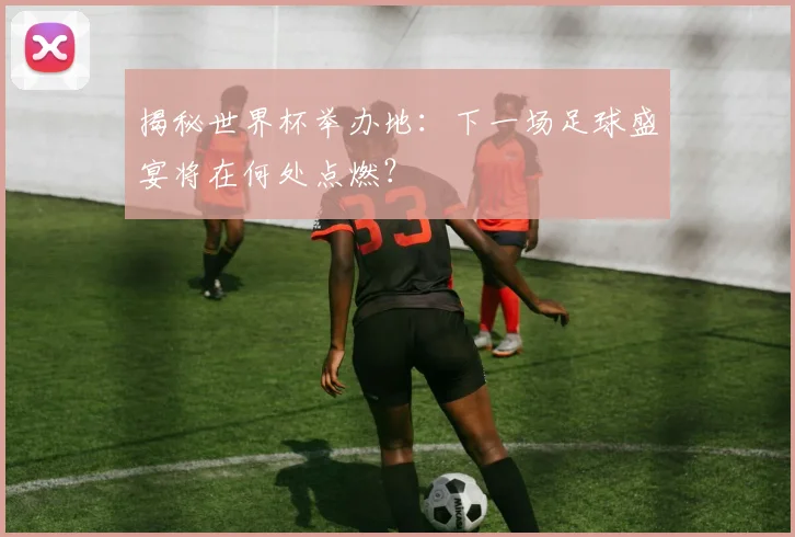 揭秘世界杯举办地：下一场足球盛宴将在何处点燃？