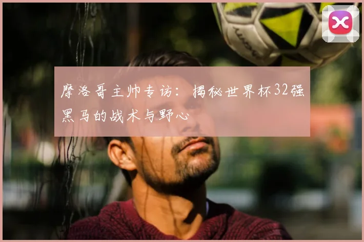 摩洛哥主帅专访:揭秘世界杯32强黑马的战术与野心