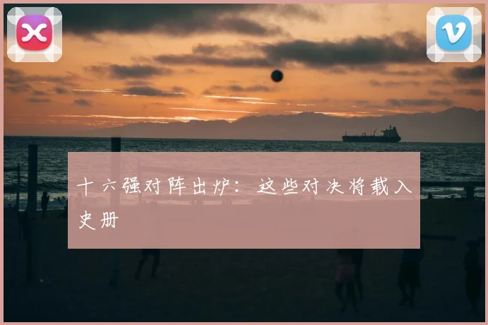 十六强对阵出炉:这些对决将载入史册