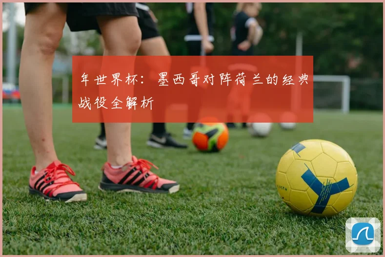 年世界杯:墨西哥对阵荷兰的经典战役全解析