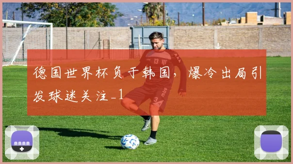 德国世界杯负于韩国,爆冷出局引发球迷关注_1