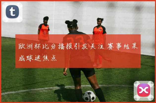 欧洲杯比分播报引发关注 赛事结果成球迷焦点