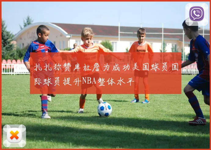 扎扎称赞库杜詹为成功美国球员国际球员提升NBA整体水平