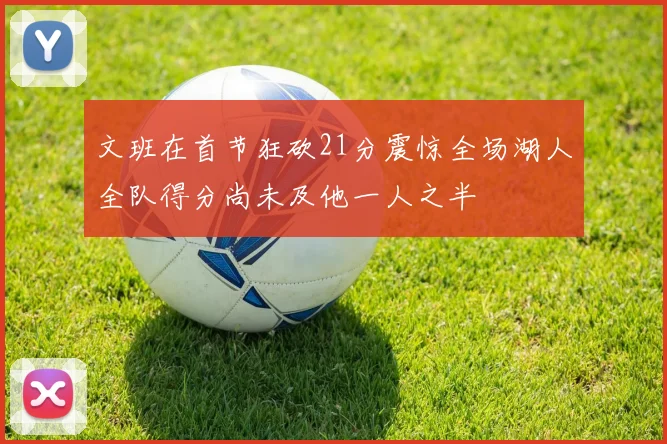 文班在首节狂砍21分震惊全场湖人全队得分尚未及他一人之半