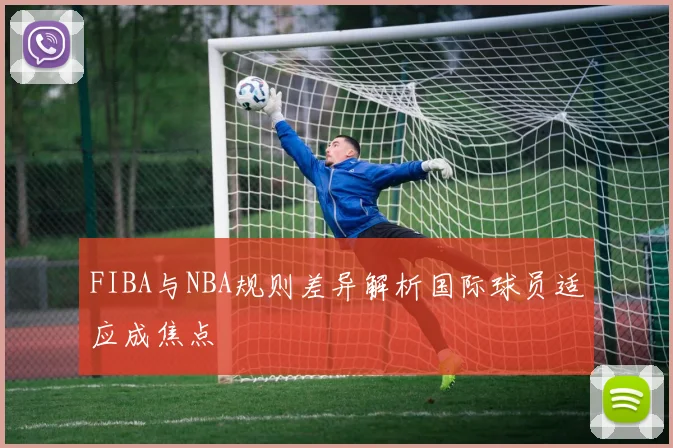 FIBA与NBA规则差异解析国际球员适应成焦点