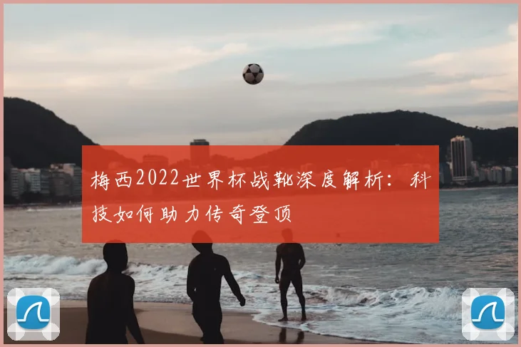 梅西2022世界杯战靴深度解析:科技如何助力传奇登顶