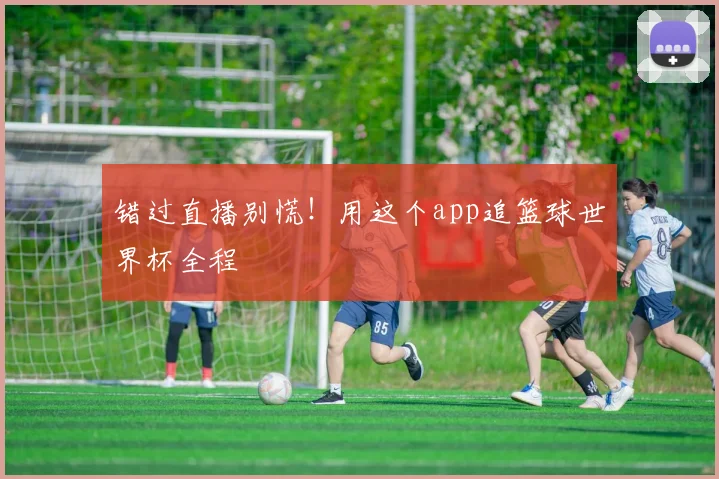 错过直播别慌!用这个app追篮球世界杯全程