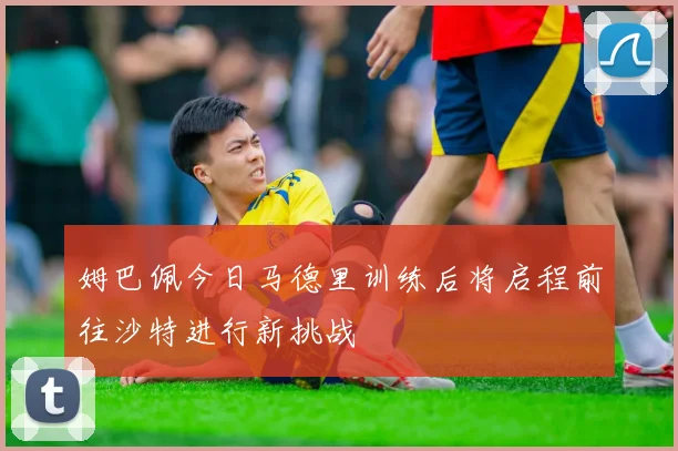 姆巴佩今日马德里训练后将启程前往沙特进行新挑战