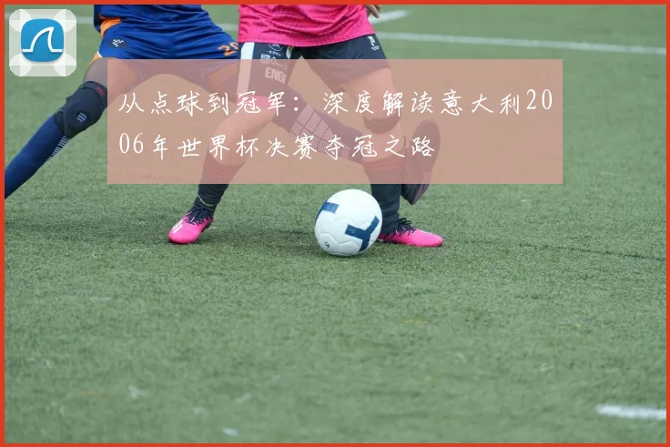 从点球到冠军:深度解读意大利2006年世界杯决赛夺冠之路