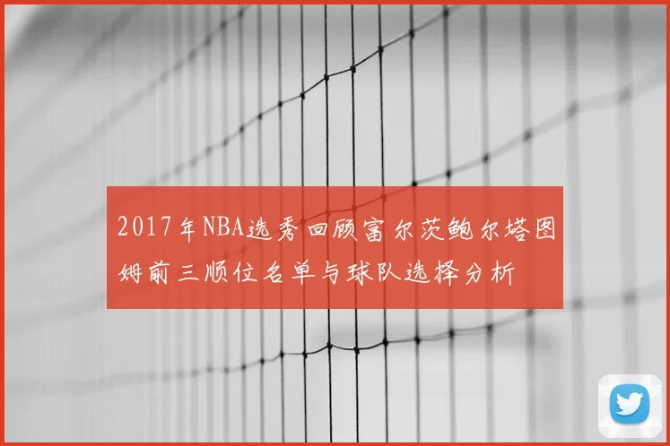 2017年NBA选秀回顾富尔茨鲍尔塔图姆前三顺位名单与球队选择分析