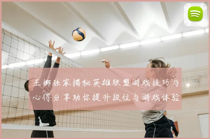王娜独家揭秘英雄联盟游戏技巧与心得分享助你提升段位与游戏体验