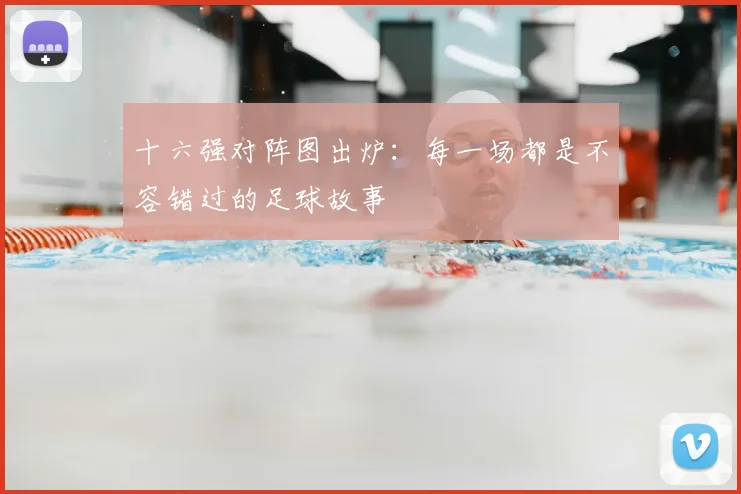 十六强对阵图出炉:每一场都是不容错过的足球故事