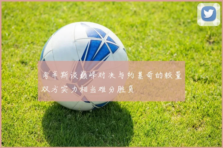 考辛斯谈巅峰对决与约基奇的较量双方实力相当难分胜负