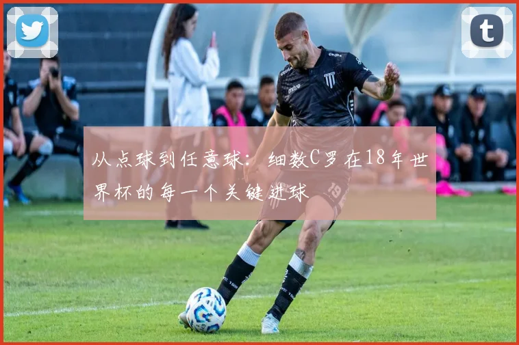 从点球到任意球:细数C罗在18年世界杯的每一个关键进球