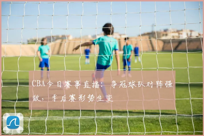 CBA今日赛事直播：争冠球队对阵强敌，季后赛形势生变
