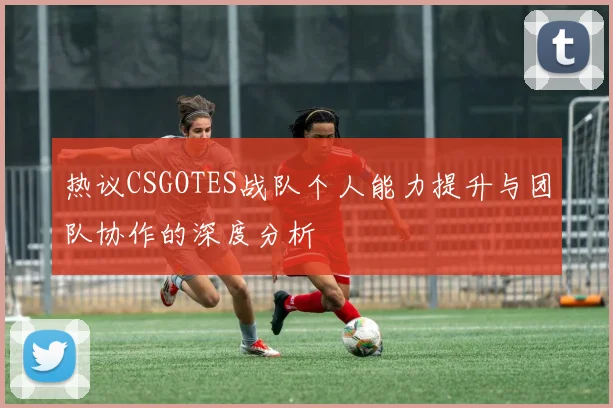 热议CSGOTES战队个人能力提升与团队协作的深度分析