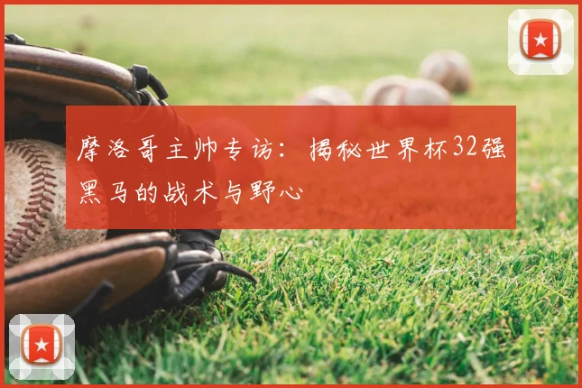 摩洛哥主帅专访:揭秘世界杯32强黑马的战术与野心