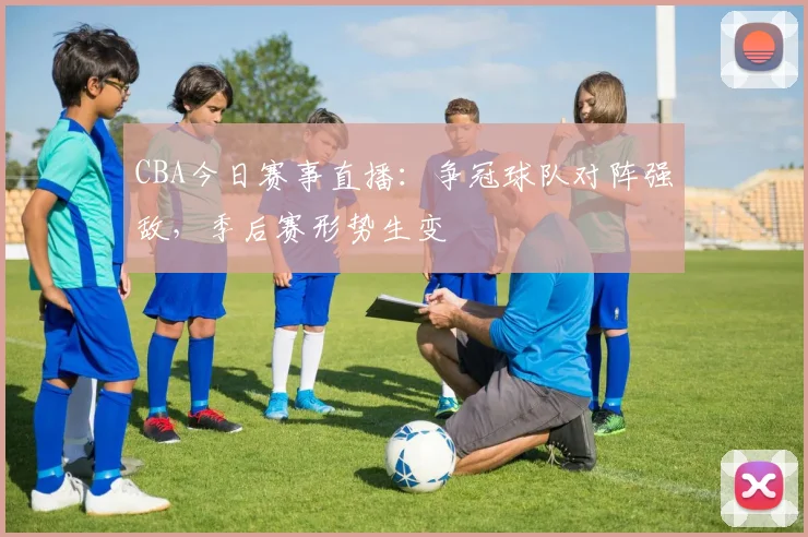 CBA今日赛事直播:争冠球队对阵强敌,季后赛形势生变