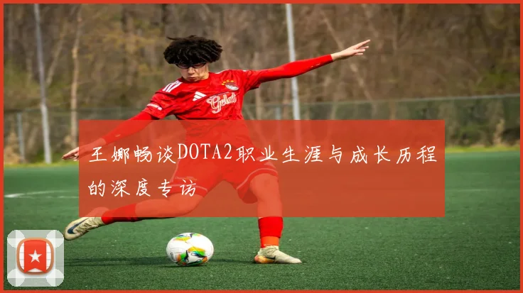 王娜畅谈DOTA2职业生涯与成长历程的深度专访