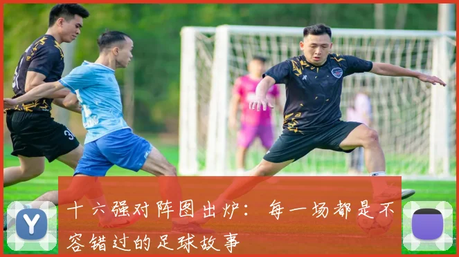 十六强对阵图出炉:每一场都是不容错过的足球故事